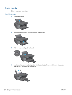 Page 28Load media
Select a paper size to continue.
Load full-size paper
1.Raise the input tray.
2.Lower the output tray and pull out the output tray extender.
3.Slide the paper-width guide to the left.
4.Insert a stack of paper into the input tray with the short edge forward and the print side up, and
slide the stack of paper down until it stops.
24 Chapter 4   Paper basicsENWW 