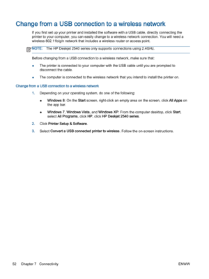 Page 56Change from a USB connection to a wireless network
If you first set up your printer and installed the software with a USB cable, directly connecting the
printer to your computer, you can easily change to a wireless network connection. You will need a
wireless 802.11b/g/n network that includes a wireless router or access point.
NOTE:The HP Deskjet 2540 series only supports connections using 2.4GHz.
Before changing from a USB connection to a wireless network, make sure that:
●The printer is connected to...