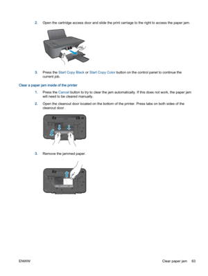 Page 672.Open the cartridge access door and slide the print carriage to the right to access the paper jam.
3.Press the Start Copy Black or Start Copy Color button on the control panel to continue the
current job.
Clear a paper jam inside of the printer
1.Press the Cancel button to try to clear the jam automatically. If this does not work, the paper jam
will need to be cleared manually.
2.Open the cleanout door located on the bottom of the printer. Press tabs on both sides of the
cleanout door.
3.Remove the...