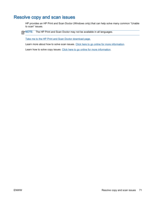 Page 75Resolve copy and scan issues
HP provides an HP Print and Scan Doctor (Windows only) that can help solve many common “Unable
to scan” issues.
NOTE:The HP Print and Scan Doctor may not be available in all languages.
Take me to the HP Print and Scan Doctor download page.
Learn more about how to solve scan issues. Click here to go online for more information.
Learn how to solve copy issues. Click here to go online for more information.
ENWW Resolve copy and scan issues 71 