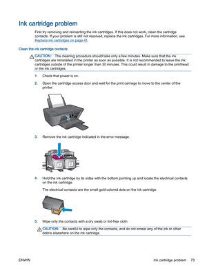 Page 77Ink cartridge problem
First try removing and reinserting the ink cartridges. If this does not work, clean the cartridge
contacts. If your problem is still not resolved, replace the ink cartridges. For more information, see
Replace ink cartridges on page 41.
Clean the ink cartridge contacts
CAUTION:The cleaning procedure should take only a few minutes. Make sure that the ink
cartridges are reinstalled in the printer as soon as possible. It is not recommended to leave the ink
cartridges outside of the...