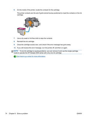 Page 786.On the inside of the printer, locate the contacts for the cartridge.
The printer contacts are the set of gold-colored bumps positioned to meet the contacts on the ink
cartridge.
7.Use a dry swab or lint-free cloth to wipe the contacts.
8.Reinstall the ink cartridge.
9.Close the cartridge access door, and check if the error message has gone away.
10.If you still receive the error message, turn the printer off, and then on again.
NOTE:If one ink cartridge is causing problems, you can remove it and use...