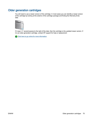 Page 79Older generation cartridges
You will need to use a newer version of this cartridge. In most cases you can identify a newer version
of the cartridge by looking at the exterior of the cartridge package and finding the Warranty Ends
date.
If it says ‘v1’ several spaces to the right of the date, then the cartridge is the updated newer version. If
it is an older generation cartridge, contact HP support for help or replacement.
 Click here to go online for more information.
ENWWOlder generation cartridges 75 