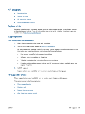 Page 81HP support
●Register printer
●Support process
●HP support by phone
●Additional warranty options
Register printer
By taking just a few quick minutes to register, you can enjoy quicker service, more efficient support,
and product support alerts. If you did not register your printer while installing the software, you can
register now at http://www.register.hp.com.
Support process
If you have a problem, follow these steps:
1.Check the documentation that came with the printer.
2.Visit the HP online support...