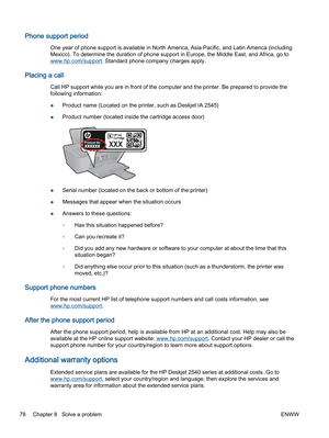 Page 82Phone support period
One year of phone support is available in North America, Asia Pacific, and Latin America (including
Mexico). To determine the duration of phone support in Europe, the Middle East, and Africa, go to
www.hp.com/support. Standard phone company charges apply.
Placing a call
Call HP support while you are in front of the computer and the printer. Be prepared to provide the
following information:
●Product name (Located on the printer, such as Deskjet IA 2545)
●Product number (located inside...