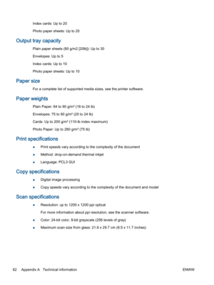 Page 86Index cards: Up to 20
Photo paper sheets: Up to 20
Output tray capacity
Plain paper sheets (80 g/m2 [20lb]): Up to 30
Envelopes: Up to 5
Index cards: Up to 10
Photo paper sheets: Up to 10
Paper size
For a complete list of supported media sizes, see the printer software.
Paper weights
Plain Paper: 64 to 90 g/m² (16 to 24 lb)
Envelopes: 75 to 90 g/m² (20 to 24 lb)
Cards: Up to 200 g/m² (110-lb index maximum)
Photo Paper: Up to 280 g/m² (75 lb)
Print specifications
●Print speeds vary according to the...