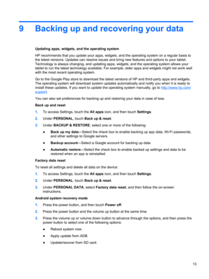 Page 179 Backing up and recovering your data
Updating apps, widgets, and the operating system
HP recommends that you update your apps, widgets, and the operating system on a regular basis to
the latest versions. Updates can resolve issues and bring new features and options to your tablet.
Technology is always changing, and updating apps, widgets, and the operating system allows your
tablet to run the latest technology available. For example, older apps and widgets might not work well
with the most recent...