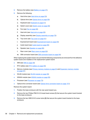 Page 1084.Remove the battery (see Battery on page 47).
5.Remove the following:
a.Hard drive (see 
Hard drive on page 53)
b.Optical drive (see 
Optical drive on page 56)
c.Keyboard (see 
Keyboard on page 61)
d.Switch cover (see 
Switch cover on page 66)
e.Fan (see 
Fan on page 68)
f.Heat sink (see 
Heat sink on page 69)
g.Display assembly (see 
Display assembly on page 75)
h.Top cover (see 
Top cover on page 81)
i.ExpressCard board (see 
ExpressCard board on page 84)
j.Audio board (see 
Audio board on page 85)...