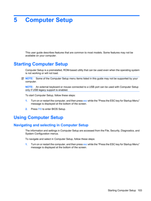 Page 1135 Computer Setup
This user guide describes features that are common to most models. Some features may not be
available on your computer.
Starting Computer Setup
Computer Setup is a preinstalled, ROM-based utility that can be used even when the operating system
is not working or will not load.
NOTE:Some of the Computer Setup menu items listed in this guide may not be supported by your
computer.
NOTE:An external keyboard or mouse connected to a USB port can be used with Computer Setup
only if USB legacy...