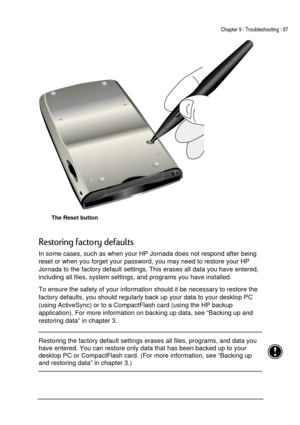 Page 101Chapter 9 | Troubleshooting | 97 
 
 
 
The Reset button 
$
	,

In some cases, such as when your HP Jornada does not respond after being 
reset or when you forget your password, you may need to restore your HP 
Jornada to the factory default settings. This erases all data you have entered, 
including all files, system settings, and programs you have installed.  
To ensure the safety of your information should it be necessary to restore the 
factory defaults, you should regularly...