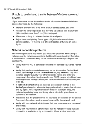 Page 106102 | HP Jornada 520 Series User’s Guide    
 
 
-1




1
) 
	
 If you are unable to use infrared to transfer information between Windows-
powered devices, try the following: 
• Transfer only one file, or no more than 25 contact cards, at a time. 
• Position the infrared ports so that they line up and are less than 20 cm 
(8 inches) but more than 5 cm (2 inches) apart. 
• Make sure nothing is between the two infrared ports.  
• Adjust the room...