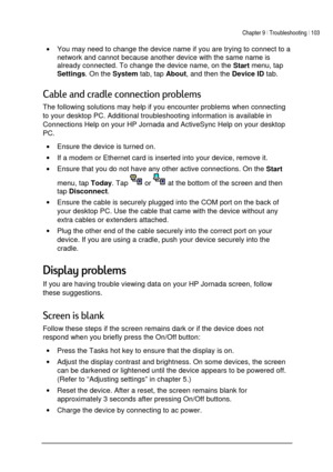 Page 107Chapter 9 | Troubleshooting | 103 
 
 
• You may need to change the device name if you are trying to connect to a 
network and cannot because another device with the same name is 
already connected. To change the device name, on the 
Start menu, tap
 
Settings. On the 
System tab, tap 
About, and then the 
Device ID tab. 
1

	
		
1 
The following solutions may help if you encounter problems when connecting 
to your desktop PC. Additional troubleshooting information is...