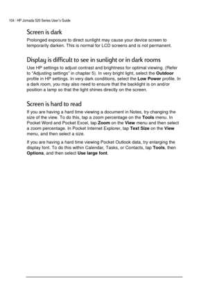 Page 108104 | HP Jornada 520 Series User’s Guide    
 
 
	



Prolonged exposure to direct sunlight may cause your device screen to 
temporarily darken. This is normal for LCD screens and is not permanent. 
,

	



+




 
Use HP settings to adjust contrast and brightness for optimal viewing. (Refer 
to “Adjusting settings” in chapter 5). In very bright light, select the 
Outdoor 
profile in HP settings. In very dark conditions, select the 
Low Power profile....