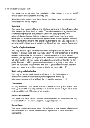 Page 116112 | HP Jornada 520 Series User’s Guide    
 
 
You agree that no warranty, free installation, or free training is provided by HP 
for any copies or adaptations made by you.  
All copies and adaptations of the software must bear the copyright notice(s) 
contained in or on the original.  
,
You agree that you do not have any title to or ownership of the software, other 
than ownership of the physical media. You acknowledge and agree that the 
software is copyrighted and protected under the...