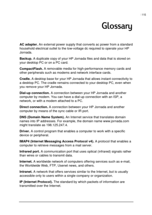 Page 119| 115 
 
 

AC adapter. An external power supply that converts ac power from a standard 
household electrical outlet to the low-voltage dc required to operate your HP 
Jornada. 
Backup. A duplicate copy of your HP Jornada files and data that is stored on 
your desktop PC or on a PC card. 
CompactFlash. A removable media for high-performance memory cards and 
other peripherals such as modems and network interface cards. 
Cradle. A desktop base for your HP Jornada that allows instant connectivity...