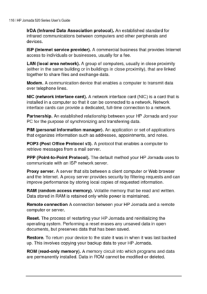 Page 120116 | HP Jornada 520 Series User’s Guide    
 
 
IrDA (Infrared Data Association protocol). An established standard for 
infrared communications between computers and other peripherals and 
devices. 
ISP (Internet service provider). A commercial business that provides Internet 
access to individuals or businesses, usually for a fee. 
LAN (local area network). A group of computers, usually in close proximity 
(either in the same building or in buildings in close proximity), that are linked 
together to...