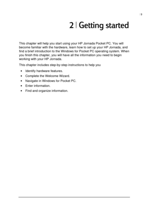 Page 13| 9 
 
 
	
This chapter will help you start using your HP Jornada Pocket PC. You will 
become familiar with the hardware, learn how to set up your HP Jornada, and 
find a brief introduction to the Windows for Pocket PC operating system. When 
you finish this chapter, you will have all the information you need to begin 
working with your HP Jornada.  
This chapter includes step-by-step instructions to help you 
• Identify hardware features. 
• Complete the Welcome Wizard. 
• Navigate in...