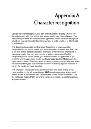 Page 123| 119 
 
 
0	0

Using Character Recognizer, you can write characters directly on your HP 
Jornada screen with your stylus, just as you would on a piece of paper. The 
characters you write are translated into typed text. Use Character Recognizer 
anywhere you want to enter text; for example, to write a note or to fill in fields 
in a dialog box.  
The default writing mode for Character Recognizer is lowercase (Jot-
compatible) mode. In this mode, you write characters in...