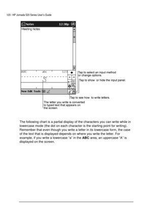 Page 124120 | HP Jornada 520 Series User’s Guide    
 
 
 
 
The following chart is a partial display of the characters you can write while in 
lowercase mode (the dot on each character is the starting point for writing). 
Remember that even though you write a letter in its lowercase form, the case 
of the text that is displayed depends on where you write the letter. For 
example, if you write a lowercase “a” in the 
ABC area, an uppercase “A” is 
displayed on the screen.  