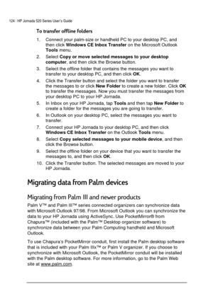 Page 128124 | HP Jornada 520 Series User’s Guide    
 
 



1.  Connect your palm-size or handheld PC to your desktop PC, and 
then click 
Windows CE Inbox Transfer on the Microsoft Outlook 
Tools menu. 
2. Select 
Copy or move selected messages to your desktop 
computer, and then click the Browse button. 
3.  Select the offline folder that contains the messages you want to 
transfer to your desktop PC, and then click 
OK. 
4.  Click the Transfer button and select the folder you want to...