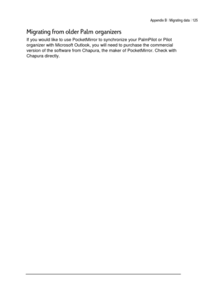 Page 129Appendix B | Migrating data | 125 
 
 
(


 
4

If you would like to use PocketMirror to synchronize your PalmPilot or Pilot 
organizer with Microsoft Outlook, you will need to purchase the commercial 
version of the software from Chapura, the maker of PocketMirror. Check with 
Chapura directly.  