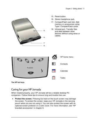 Page 15Chapter 2 | Getting started | 11 
 
 
 




 15.  Reset button.  
16.  Stereo headphone jack.  
17.  CompactFlash card slot. Add 
memory or accessories using 
Type I CompactFlash cards.  
18.  Infrared port. Transfer files 
and data between other 
devices without using wires or 
cables. 
 
 
 HP home menu 
 Contacts 
 Calendar 
  Tasks 
The HP hot keys  


,

. 
When treated properly, your HP Jornada will be a reliable desktop PC 
companion. Follow these tips to ensure long...