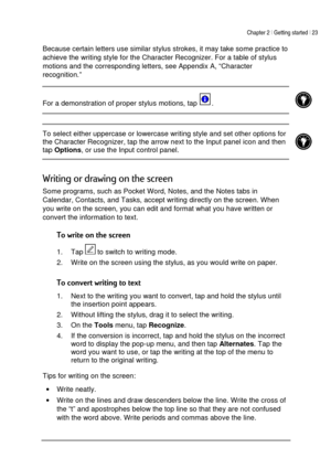 Page 27Chapter 2 | Getting started | 23 
 
 
Because certain letters use similar stylus strokes, it may take some practice to 
achieve the writing style for the Character Recognizer. For a table of stylus 
motions and the corresponding letters, see Appendix A, “Character 
recognition.” 
 
 
For a demonstration of proper stylus motions, tap 
.  
 
  
 To select either uppercase or lowercase writing style and set other options for 
the Character Recognizer, tap the arrow next to the Input panel icon and then 
tap...