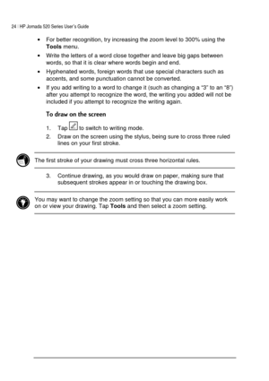 Page 2824 | HP Jornada 520 Series User’s Guide    
 
 
• For better recognition, try increasing the zoom level to 300% using the 
Tools menu. 
• Write the letters of a word close together and leave big gaps between 
words, so that it is clear where words begin and end. 
• Hyphenated words, foreign words that use special characters such as 
accents, and some punctuation cannot be converted. 
• If you add writing to a word to change it (such as changing a “3” to an “8”) 
after you attempt to recognize the word,...