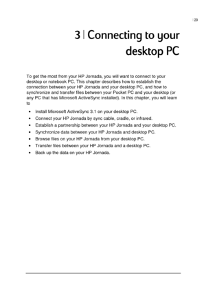 Page 33| 29 
 
 
-
	
To get the most from your HP Jornada, you will want to connect to your 
desktop or notebook PC. This chapter describes how to establish the 
connection between your HP Jornada and your desktop PC, and how to 
synchronize and transfer files between your Pocket PC and your desktop (or 
any PC that has Microsoft ActiveSync installed). In this chapter, you will learn 
to 
• Install Microsoft ActiveSync 3.1 on your desktop PC. 
• Connect your HP Jornada by sync...