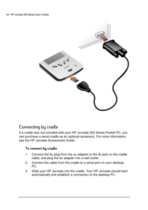 Page 3834 | HP Jornada 520 Series User’s Guide    
 
 
 
 
	
1,
	
 
If a cradle was not included with your HP Jornada 520 Series Pocket PC, you 
can purchase a serial cradle as an optional accessory. For more information, 
see the HP Jornada Accessories Guide. 


1.  Connect the dc plug from the ac adapter to the dc jack on the cradle 
cable, and plug the ac adapter into a wall outlet.  
2.  Connect the cable from the cradle to a serial port on your desktop 
PC. 
3.  Slide...