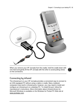 Page 39Chapter 3 | Connecting to your desktop PC | 35 
 
 
 
 When you remove your HP Jornada from the cradle, hold the cradle down with 
one hand and gently lift the HP Jornada with the other to avoid putting stress 
on the connectors. 
 
 
	
1,
 
The infrared port on your HP Jornada provides a convenient way to connect to 
an IrDA-equipped PC without using a cable or cradle. Many notebook 
computers have built-in infrared ports; however, you may need to install and 
configure an infrared...