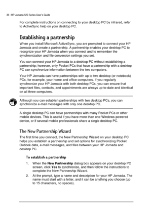 Page 4036 | HP Jornada 520 Series User’s Guide    
 
 
For complete instructions on connecting to your desktop PC by infrared, refer 
to ActiveSync help on your desktop PC.  
!
When you install Microsoft ActiveSync, you are prompted to connect your HP 
Jornada and create a partnership. A partnership enables your desktop PC to 
recognize your HP Jornada when you connect and to remember the 
synchronization and file conversion settings you set.  
You can connect your HP Jornada to a...