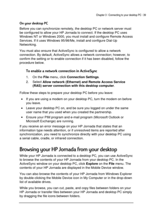 Page 43Chapter 3 | Connecting to your desktop PC | 39 
 
 
,
Before you can synchronize remotely, the desktop PC or network server must 
be configured to allow your HP Jornada to connect. If the desktop PC uses 
Windows NT or Windows 2000, you must install and configure Remote Access 
Services. If it uses Windows 95/98/Me, install and configure Dial-Up 
Networking.  
You must also ensure that ActiveSync is configured to allow a network 
connection. By default, ActiveSync allows a network...