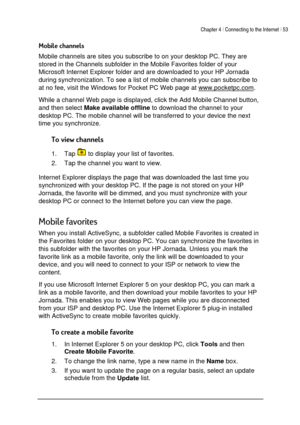 Page 57Chapter 4 | Connecting to the Internet | 53 
 
 
(


Mobile channels are sites you subscribe to on your desktop PC. They are 
stored in the Channels subfolder in the Mobile Favorites folder of your 
Microsoft Internet Explorer folder and are downloaded to your HP Jornada 
during synchronization. To see a list of mobile channels you can subscribe to 
at no fee, visit the Windows for Pocket PC Web page at www.pocketpc.com
.  
While a channel Web page is displayed, click the Add Mobile Channel...