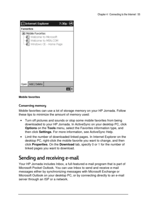 Page 59Chapter 4 | Connecting to the Internet | 55 
 
 
 
Mobile favorites 

Mobile favorites can use a lot of storage memory on your HP Jornada. Follow 
these tips to minimize the amount of memory used: 
• Turn off pictures and sounds or stop some mobile favorites from being 
downloaded to your HP Jornada. In ActiveSync on your desktop PC, click 
Options on the 
Tools menu, select the Favorites information type, and 
then click 
Settings. For more information, see ActiveSync Help. 
• Limit...