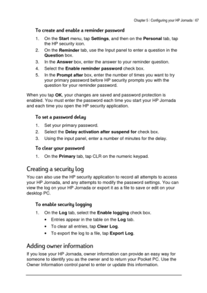 Page 71Chapter 5 | Configuring your HP Jornada | 67 
 
 


1. On the 
Start menu, tap 
Settings, and then on the 
Personal tab, tap 
the HP security icon. 
2. On the 
Reminder tab, use the Input panel to enter a question in the 
Question box.  
3. In the 
Answer box, enter the answer to your reminder question. 
4. Select the 
Enable reminder password check box. 
5. In the 
Prompt after box, enter the number of times you want to try 
your primary password before HP...