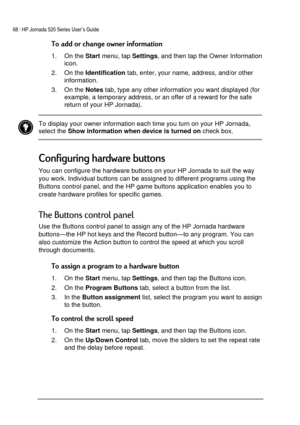 Page 7268 | HP Jornada 520 Series User’s Guide    
 
 

1. On the 
Start menu, tap 
Settings, and then tap the Owner Information 
icon. 
2. On the 
Identification tab, enter, your name, address, and/or other 
information. 
3. On the 
Notes tab, type any other information you want displayed (for 
example, a temporary address, or an offer of a reward for the safe 
return of your HP Jornada). 
 
 To display your owner information each time you turn on your HP Jornada, 
select the...