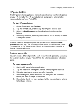 Page 73Chapter 5 | Configuring your HP Jornada | 69 
 
 


1
The HP game buttons application makes it easier to enjoy your favorite games 
on your HP Jornada. Use HP game buttons to assign game actions to the 
hardware buttons of your Pocket PC. 

1. On the 
Start menu, tap 
Settings. 
2. Tap the 
System tab, and then tap the HP game buttons icon. 
3. Select the 
Enable mapping check box to activate the gaming 
buttons. 
4.  In the drop-down list, select a game profile to...