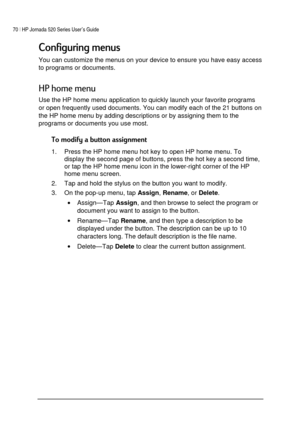Page 7470 | HP Jornada 520 Series User’s Guide    
 
 
# 
You can customize the menus on your device to ensure you have easy access 
to programs or documents. 

+

Use the HP home menu application to quickly launch your favorite programs 
or open frequently used documents. You can modify each of the 21 buttons on 
the HP home menu by adding descriptions or by assigning them to the 
programs or documents you use most.  

1.  Press the HP home menu hot key...