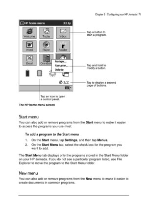 Page 75Chapter 5 | Configuring your HP Jornada | 71 
 
 
 
The HP home menu screen 



You can also add or remove programs from the 
Start menu to make it easier 
to access the programs you use most.  


1. On the 
Start menu, tap 
Settings, and then tap 
Menus. 
2. On the 
Start Menu tab, select the check box for the program you 
want to add. 
 
The 
Start Menu tab displays only the programs stored in the Start Menu folder 
on your HP Jornada. If you do not see a...