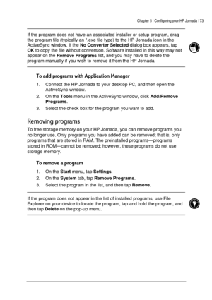 Page 77Chapter 5 | Configuring your HP Jornada | 73 
 
 
 If the program does not have an associated installer or setup program, drag 
the program file (typically an *.exe file type) to the HP Jornada icon in the 
ActiveSync window. If the 
No Converter Selected dialog box appears, tap 
OK to copy the file without conversion. Software installed in this way may not 
appear on the 
Remove Programs list, and you may have to delete the 
program manually if you wish to remove it from the HP Jornada.  
 
...