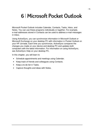 Page 79| 75 
 
 
8/#9
Microsoft Pocket Outlook includes Calendar, Contacts, Tasks, Inbox, and 
Notes. You can use these programs individually or together. For example, 
e-mail addresses stored in Contacts can be used to address e-mail messages 
in Inbox.  
Using ActiveSync, you can synchronize information in Microsoft Outlook or 
Microsoft Exchange on your desktop PC with information in Pocket Outlook on 
your HP Jornada. Each time you synchronize, ActiveSync compares the 
changes you...