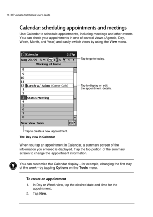 Page 8076 | HP Jornada 520 Series User’s Guide    
 
 
	:	 	 
Use Calendar to schedule appointments, including meetings and other events. 
You can check your appointments in one of several views (Agenda, Day, 
Week, Month, and Year) and easily switch views by using the 
View menu. 
 
The Day view in Calendar  
When you tap an appointment in Calendar, a summary screen of the 
information you entered is displayed. Tap the top portion of the summary 
screen to change the...