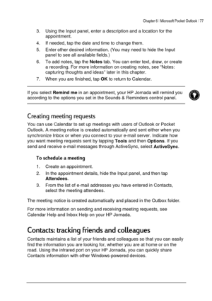 Page 81Chapter 6 | Microsoft Pocket Outlook | 77 
 
 
3.  Using the Input panel, enter a description and a location for the 
appointment.  
4.  If needed, tap the date and time to change them. 
5.  Enter other desired information. (You may need to hide the Input 
panel to see all available fields.) 
6.  To add notes, tap the 
Notes tab. You can enter text, draw, or create 
a recording. For more information on creating notes, see “Notes: 
capturing thoughts and ideas” later in this chapter. 
7.  When you are...