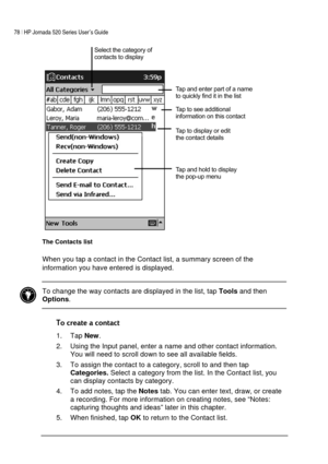 Page 8278 | HP Jornada 520 Series User’s Guide    
 
 
 
The Contacts list 
When you tap a contact in the Contact list, a summary screen of the 
information you have entered is displayed. 
 
 To change the way contacts are displayed in the list, tap 
Tools and then 
Options.  
 

1. Tap 
New. 
2.  Using the Input panel, enter a name and other contact information. 
You will need to scroll down to see all available fields. 
3.  To assign the contact to a category, scroll to and then tap...