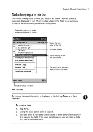 Page 83Chapter 6 | Microsoft Pocket Outlook | 79 
 
 
%:6	
Use Tasks to keep track of what you have to do. In the Task list, overdue 
tasks are displayed in red. When you tap a task in the Task list, a summary 
screen of the information you entered is displayed. 
 
The Task list 
 To change the way information is displayed in the list, tap 
Tools and then 
Options.  
 

1. Tap 
New. 
2.  Using the Input panel, enter a subject. 
3.  You can enter a start date and due date...