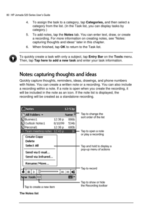 Page 8480 | HP Jornada 520 Series User’s Guide    
 
 
4.  To assign the task to a category, tap 
Categories, and then select a 
category from the list. (In the Task list, you can display tasks by 
category.) 
5.  To add notes, tap the 
Notes tab. You can enter text, draw, or create 
a recording. For more information on creating notes, see ”Notes: 
capturing thoughts and ideas” later in this chapter. 
6.  When finished, tap 
OK to return to the Task list. 
 
 To quickly create a task with only a subject, tap...