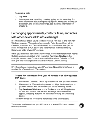 Page 85Chapter 6 | Microsoft Pocket Outlook | 81 
 
 

1. Tap 
New. 
2.  Create your note by writing, drawing, typing, and/or recording. For 
more information about using the Input panel, writing and drawing on 
the screen, and creating recordings, see “Entering information” in 
chapter 2. 
 
 ;;;	
$	*4#5
HP info exchange allows you to send and receive PIM data to and from non–
Windows-powered PDA devices (for example,...