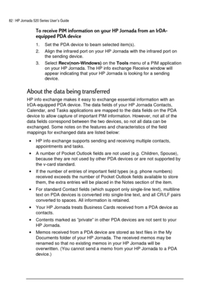 Page 8682 | HP Jornada 520 Series User’s Guide    
 
 
0(-0!	3
5!	
1.  Set the PDA device to beam selected item(s).  
2.  Align the infrared port on your HP Jornada with the infrared port on 
the sending device.  
3. Select 
Recv(non-Windows) on the 
Tools menu of a PIM application 
on your HP Jornada. The HP info exchange Receive window will 
appear indicating that your HP Jornada is looking for a sending 
device.  
1
+

1...