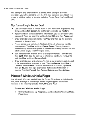 Page 9086 | HP Jornada 520 Series User’s Guide    
 
 
You can open only one workbook at a time; when you open a second 
workbook, you will be asked to save the first. You can save a workbook you 
create or edit in a variety of formats, including Pocket Excel (.pxl) and Excel 
(.xls). 
*




	

0#	 
• Use full-screen mode to see as much of your worksheet as possible. Tap 
View and then 
Full Screen. To exit full-screen mode, tap 
Restore. 
• If your workbook contains sensitive information,...